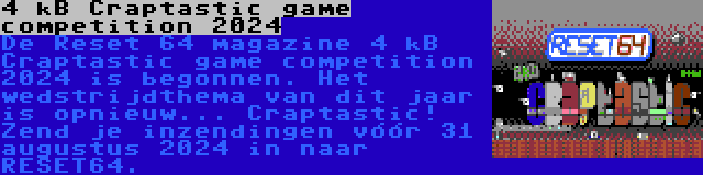 4 kB Craptastic game competition 2024 | De Reset 64 magazine 4 kB Craptastic game competition 2024 is begonnen. Het wedstrijdthema van dit jaar is opnieuw... Craptastic! Zend je inzendingen vóór 31 augustus 2024 in naar RESET64.