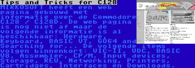 Tips and Tricks for C128 | MIRKOSOFT heeft een web pagina gebouwd met informatie over de Commodore C128 / C128D. De web pagina is nog niet af maar de volgende informatie is al beschikbaar: Herdware, Keyboard, BASIC V7, GO64 and Searching for... De volgende items volgen binnenkort: VIC-II, VDC, BASIC V8, Assembler, CP/M, Input devices, Storage, REU, Networking, Printers, Cartridges, Interfaces en Downloads.