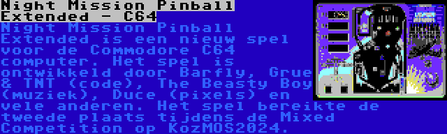 Night Mission Pinball Extended - C64 | Night Mission Pinball Extended is een nieuw spel voor de Commodore C64 computer. Het spel is ontwikkeld door Barfly, Grue & TNT (code), The Beasty Boy (muziek), Duce (pixels) en vele anderen. Het spel bereikte de tweede plaats tijdens de Mixed Competition op KozMOS2024.