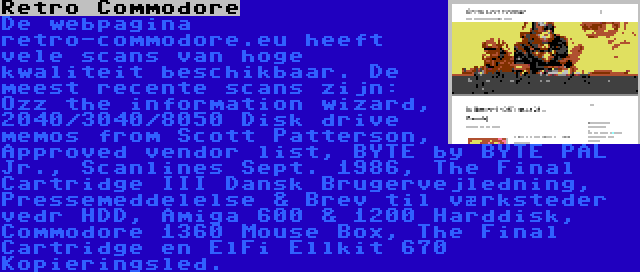 Retro Commodore | De webpagina retro-commodore.eu heeft vele scans van hoge kwaliteit beschikbaar. De meest recente scans zijn: Ozz the information wizard, 2040/3040/8050 Disk drive memos from Scott Patterson, Approved vendor list, BYTE by BYTE PAL Jr., Scanlines Sept. 1986, The Final Cartridge III Dansk Brugervejledning, Pressemeddelelse & Brev til værksteder vedr HDD, Amiga 600 & 1200 Harddisk, Commodore 1360 Mouse Box, The Final Cartridge en ElFi Ellkit 670 Kopieringsled.