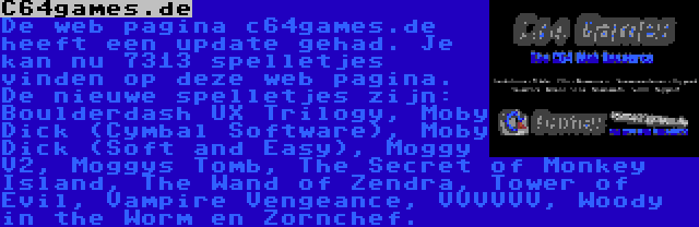 C64games.de | De web pagina c64games.de heeft een update gehad. Je kan nu 7313 spelletjes vinden op deze web pagina. De nieuwe spelletjes zijn: Boulderdash UX Trilogy, Moby Dick (Cymbal Software), Moby Dick (Soft and Easy), Moggy V2, Moggys Tomb, The Secret of Monkey Island, The Wand of Zendra, Tower of Evil, Vampire Vengeance, VVVVVV, Woody in the Worm en Zornchef.