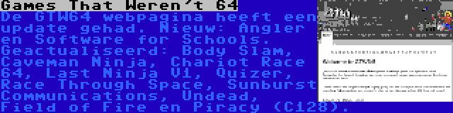 Games That Weren't 64 | De GTW64 webpagina heeft een update gehad. Nieuw: Angler en Software for Schools. Geactualiseerd: Body Slam, Caveman Ninja, Chariot Race 64, Last Ninja V1, Quizer, Race Through Space, Sunburst Communications, Undead, Field of Fire en Piracy (C128).