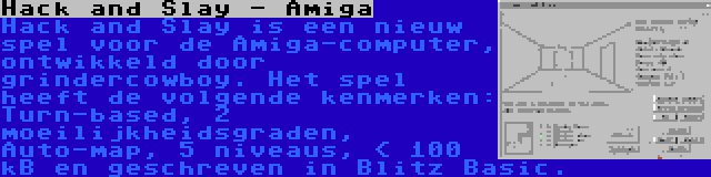 Hack and Slay - Amiga | Hack and Slay is een nieuw spel voor de Amiga-computer, ontwikkeld door grindercowboy. Het spel heeft de volgende kenmerken: Turn-based, 2 moeilijkheidsgraden, Auto-map, 5 niveaus, < 100 kB en geschreven in Blitz Basic.