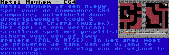 Metal Mayhem - C64 | Metal Mayhem is een nieuw spel voor de Commodore C64 computer, ontwikkeld door drmortalwombat (code & pixels) en Crisps (muziek). Het spel is een verticaal scrollend spel met gesplitst scherm voor één of twee spelers (PAL & NTSC). In het spel moet je proberen de tank van de vijand te vernietigen en de vlag van de vijand te veroveren.