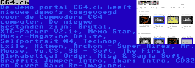C64.ch | De demo portal C64.ch heeft nieuwe demo's toegevoegd voor de Commodore C64 computer. De nieuwe bestanden zijn: Brutal, XTC-Packer V2.1+, Memo Star, Music-Magazine Delite, Selfportrait #4, Technop, Exile, Hitmen, Archon - Super Hires, Mr. Mouse, Yu.CS, SB - Soft, The First Alphabetical Order, Misa & Sanja Soft, Graffiti Jumper Intro, Ikari Intro, CD32 en River Raid Re-Imagined.