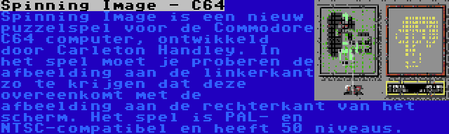 Spinning Image - C64 | Spinning Image is een nieuw puzzelspel voor de Commodore C64 computer, ontwikkeld door Carleton Handley. In het spel moet je proberen de afbeelding aan de linkerkant zo te krijgen dat deze overeenkomt met de afbeelding aan de rechterkant van het scherm. Het spel is PAL- en NTSC-compatibel en heeft 50 niveaus.