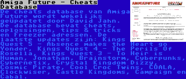 Amiga Future - Cheats Database | De cheats database van Amiga Future wordt wekelijks geüpdatet door David Jahn. De database bevat cheats, oplossingen, tips & tricks en Freezer adressen. De laatste updates zijn: Kings Quest 5 - Absence makes the Heart go Yonder, Kings Quest 4 - The Perils Of Rosella, Kings Quest 3 - To Heir is Human, Jonathan, Brainstorm, Cyberpunks, Cybernetix, Crystal Kingdom Dizzy, Cosmic Pirate, Cool Croc Twins, COALA, Clockwiser, Castle Kingdoms, Campaign en Cabal.
