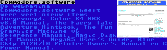 Commodore.software | De webpagina Commodore.software heeft weer veel nieuw items toegevoegd: Color 64 BBS v8.0 Manual, The Faery Tale Adventure Hintbook, The Fun Graphics Machine v6 Reference Manual, Magic Disk Kit Manual, Mega65 User's Guide, Blue Chip M120/10 Printer Owner's Manual en C Power Manual.