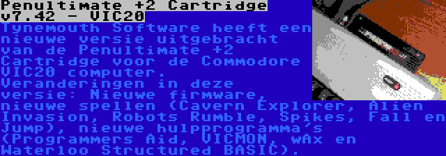 Penultimate +2 Cartridge v7.42 - VIC20 | Tynemouth Software heeft een nieuwe versie uitgebracht van de Penultimate +2 Cartridge voor de Commodore VIC20 computer. Veranderingen in deze versie: Nieuwe firmware, nieuwe spellen (Cavern Explorer, Alien Invasion, Robots Rumble, Spikes, Fall en Jump), nieuwe hulpprogramma's (Programmers Aid, VICMON, wAx en Waterloo Structured BASIC).