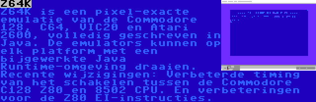 Z64K | Z64K is een pixel-exacte emulatie van de Commodore 128, C64, VIC20 en Atari 2600, volledig geschreven in Java. De emulators kunnen op elk platform met een bijgewerkte Java Runtime-omgeving draaien. Recente wijzigingen: Verbeterde timing van het schakelen tussen de Commodore C128 Z80 en 8502 CPU. En verbeteringen voor de Z80 EI-instructies.
