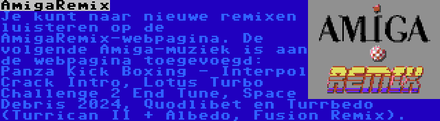 AmigaRemix | Je kunt naar nieuwe remixen luisteren op de AmigaRemix-webpagina. De volgende Amiga-muziek is aan de webpagina toegevoegd: Panza Kick Boxing - Interpol Crack Intro, Lotus Turbo Challenge 2 End Tune, Space Debris 2024, Quodlibet en Turrbedo (Turrican II + Albedo, Fusion Remix).