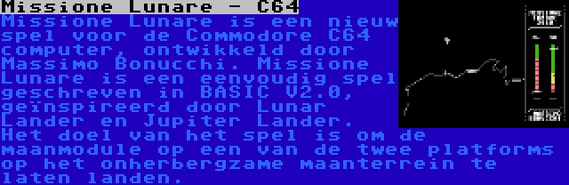 Missione Lunare - C64 | Missione Lunare is een nieuw spel voor de Commodore C64 computer, ontwikkeld door Massimo Bonucchi. Missione Lunare is een eenvoudig spel geschreven in BASIC V2.0, geïnspireerd door Lunar Lander en Jupiter Lander. Het doel van het spel is om de maanmodule op een van de twee platforms op het onherbergzame maanterrein te laten landen.