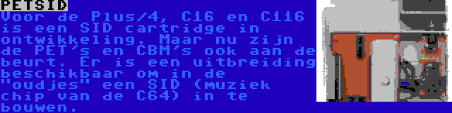 PETSID | Voor de Plus/4, C16 en C116 is een SID cartridge in ontwikkeling. Maar nu zijn de PET's en CBM's ook aan de beurt. Er is een uitbreiding beschikbaar om in de oudjes een SID (muziek chip van de C64) in te bouwen.