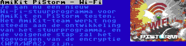 AmiKit PiStorm - Wi-Fi | Je kan nu een nieuw Wi-Fi-stuurprogramma voor AmiKit en PiStorm testen. Het AmiKit-team werkt nog steeds aan de ontwikkeling van het stuurprogramma, en de volgende stap zal het toevoegen van de encryptie (WPA/WPA2) zijn.
