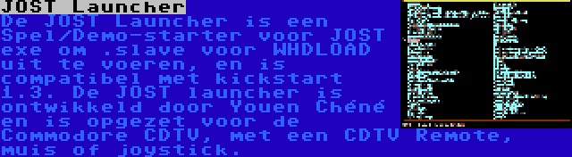 JOST Launcher | De JOST Launcher is een Spel/Demo-starter voor JOST exe om .slave voor WHDLOAD uit te voeren, en is compatibel met kickstart 1.3. De JOST launcher is ontwikkeld door Youen Chéné en is opgezet voor de Commodore CDTV, met een CDTV Remote, muis of joystick.