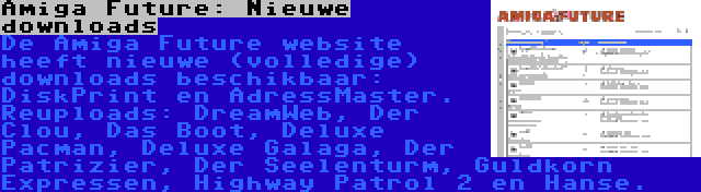 Amiga Future: Nieuwe downloads | De Amiga Future website heeft nieuwe (volledige) downloads beschikbaar: DiskPrint en AdressMaster. Reuploads: DreamWeb, Der Clou, Das Boot, Deluxe Pacman, Deluxe Galaga, Der Patrizier, Der Seelenturm, Guldkorn Expressen, Highway Patrol 2 en Hanse.