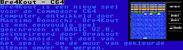 Bre4Kout - C64 | Bre4Kout is een nieuw spel voor de Commodore C64 computer, ontwikkeld door Massimo Bonucchi. Bre4Kout is een eenvoudig spel geschreven in BASIC V2.0, geïnspireerd door Breakout en Arkanoid. Het doel van het spel is om de muur van gekleurde stenen omver te werpen.