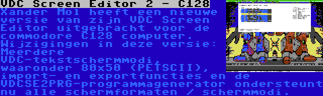 VDC Screen Editor 2 - C128 | Xander Mol heeft een nieuwe versie van zijn VDC Screen Editor uitgebracht voor de commodore C128 computer. Wijzigingen in deze versie: Meerdere VDC-tekstschermmodi, waaronder 80x50 (PETSCII), import- en exportfuncties en de VDCSE2PRG-programmagenerator ondersteunt nu alle schermformaten / schermmodi.