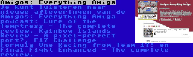 Amigos: Everything Amiga | Je kunt luisteren naar nieuwe afleveringen van de Amigos: Everything Amiga podcast: Lure of the Temptress - The complete review, Rainbow Islands Review - A pixel-perfect port?, F17 Challenge - Formula One Racing from Team 17! en Final Fight Enhanced - The complete review.
