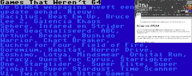 Games That Weren't 64 | De GTW64 webpagina heeft een update gehad. Nieuw: Bacillus, Beat Em Up, Bruce Lee 2, Galencia Khaos Sphere, Infared en Strider USA. Geactualiseerd: ABC, Arthur, Breaker, Bushido Warrior, Chart Breaker, Euchre for Four, Field of Fire, Goremium, Habitat, Horror Drive, Koshimo, Lotya, Mindsmear, Orbital Run, Piracy, Quest for Cyrus, Starfighter One, Starglider 2, Super Elite, Super Pinball, Super Stardust, Time Scanner V1, Twintris en Ultra Games.