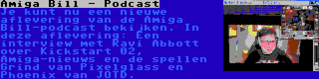 Amiga Bill - Podcast | Je kunt nu een nieuwe aflevering van de Amiga Bill-podcast bekijken. In deze aflevering: Een interview met Ravi Abbott over Kickstart 02, Amiga-nieuws en de spellen Grind van Pixelglass en Phoenix van JOTD.