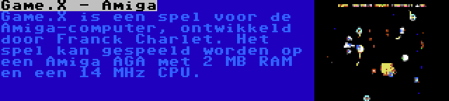 Game.X - Amiga | Game.X is een spel voor de Amiga-computer, ontwikkeld door Franck Charlet. Het spel kan gespeeld worden op een Amiga AGA met 2 MB RAM en een 14 MHz CPU.