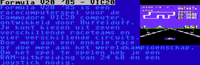 Formula V20 '85 - VIC20 | Formula V20 '85 is een racecomputerspel voor de Commodore VIC20 computer, ontwikkeld door Huffelduff. Je kunt kiezen uit zeven verschillende raceteams en vier verschillende circuits. Doe mee aan een enkele race of doe mee aan het wereldkampioenschap. Om het spel te spelen heb je een RAM-uitbreiding van 24 kB en een joystick nodig.