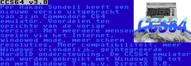 CCS64 v3.8 | Per Håkan Sundell heeft een nieuwe versie uitgebracht van zijn Commodore C64 emulator. Voordelen ten opzichte van de vorige versies: Met meerdere mensen spelen via het Internet, windowed mode, meer scherm resoluties, Meer compatibiliteit, meer Windows vriendelijk, geïntegreerde HardSID ondersteuning. De CCS64 emulator kan worden gebruikt met Windows 98 tot en met Windows 7 m.b.v. DirectX 9.0.