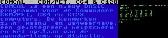 CBMCAL - CBM/PET, C64 & C128 | CBMCAL is een nieuw BASIC programma voor de Commodore CBM/PET, C64 en C128 computers. De kenmerken zijn: maand- en dagweergave, een geïntegreerd helpscherm en het opslaan van de agenda-items op diskette.