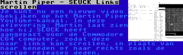 Martin Piper - SEUCK Links scrollen | Je kunt nu een nieuwe video bekijken op het Martin Piper YouTube-kanaal. In deze aflevering: Martin laat zien hoe hij SEUCK heeft aangepast voor de Commodore C64 computer, zodat deze naar links kan scrollen, in plaats van naar beneden of naar rechts zoals de vorige releases deden.