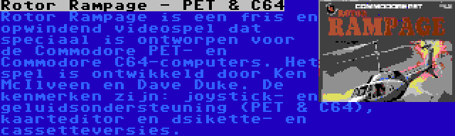 Rotor Rampage - PET & C64 | Rotor Rampage is een fris en opwindend videospel dat speciaal is ontworpen voor de Commodore PET- en Commodore C64-computers. Het spel is ontwikkeld door Ken McIlveen en Dave Duke. De kenmerken zijn: joystick- en geluidsondersteuning (PET & C64), kaarteditor en dsikette- en cassetteversies.