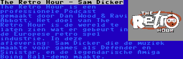 The Retro Hour - Sam Dicker | The Retro Hour is een professionele Podcast gemaakt door Dan Wood & Ravi Abbott. Het doel van The Retro Hour is de wereld te laten zien wat er gebeurt in de Europese retro spel industrie. In deze aflevering: Sam Dicker die de muziek maakte voor games als Defender en Sinistar, en de legendarische Amiga Boing Ball-demo maakte.