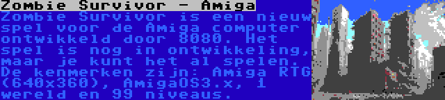 Zombie Survivor - Amiga | Zombie Survivor is een nieuw spel voor de Amiga computer ontwikkeld door 8080. Het spel is nog in ontwikkeling, maar je kunt het al spelen. De kenmerken zijn: Amiga RTG (640x360), AmigaOS3.x, 1 wereld en 99 niveaus.