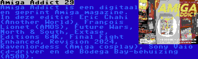 Amiga Addict 29 | Amiga Addict is een digitaal en geprint Amiga magazine. In deze editie: Éric Chahi (Another World), François Lionet (AMOS), Future Wars, North & South, Extase, Éditions 64K, Final Fight Enhanced, Revision 2024, Ravenlordess (Amiga cosplay), Sony Vaio cd-driver en de Bodega Bay-behuizing (A500).