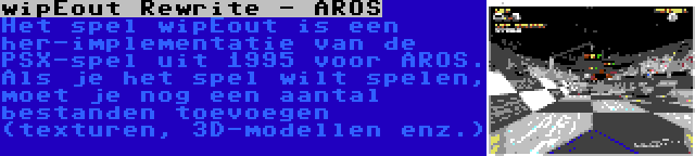 wipEout Rewrite - AROS | Het spel wipEout is een her-implementatie van de PSX-spel uit 1995 voor AROS. Als je het spel wilt spelen, moet je nog een aantal bestanden toevoegen (texturen, 3D-modellen enz.)