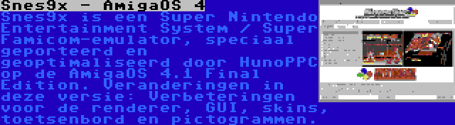 Snes9x - AmigaOS 4 | Snes9x is een Super Nintendo Entertainment System / Super Famicom-emulator, speciaal geporteerd en geoptimaliseerd door HunoPPC op de AmigaOS 4.1 Final Edition. Veranderingen in deze versie: Verbeteringen voor de renderer, GUI, skins, toetsenbord en pictogrammen.