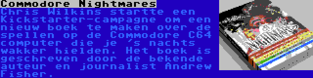 Commodore Nightmares | Chris Wilkins startte een Kickstarter-campagne om een nieuw boek te maken over de spellen op de Commodore C64 computer die je 's nachts wakker hielden. Het boek is geschreven door de bekende auteur en journalist Andrew Fisher.