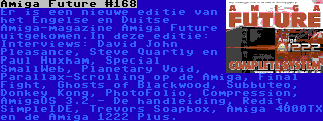 Amiga Future #168 | Er is een nieuwe editie van het Engelse en Duitse Amiga-magazine Amiga Future uitgekomen.In deze editie: Interviews: David John Pleasance, Steve Quartly en Paul Huxham, Special SmallWeb, Planetary Void, Parallax-Scrolling op de Amiga, Final Fight, Ghosts of Blackwood, Subbuteo, Donkey Kong, PhotoFolio, Compression, AmigaOS 3.2 - De handleiding, Redit, SimpleIDE, Trevors Soapbox, Amiga 4000TX en de Amiga 1222 Plus.