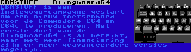 CBMSTUFF - Blingboard64 | CBMSTUFF is een Indiegogo-campagne gestart om een nieuw toetsenbord voor de Commodore C64 en C64c te produceren. Het eerste doel van de Blingboard64 is al bereikt, maar met meer financiering zijn er meer geavanceerdere versies mogelijk.