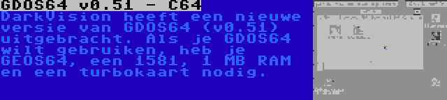 GDOS64 v0.51 - C64 | DarkVision heeft een nieuwe versie van GDOS64 (v0.51) uitgebracht. Als je GDOS64 wilt gebruiken, heb je GEOS64, een 1581, 1 MB RAM en een turbokaart nodig.