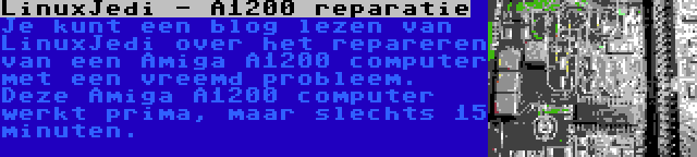 LinuxJedi - A1200 reparatie | Je kunt een blog lezen van LinuxJedi over het repareren van een Amiga A1200 computer met een vreemd probleem. Deze Amiga A1200 computer werkt prima, maar slechts 15 minuten.