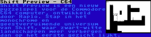 Shift Preview - C64 | Shift Preview is een nieuw puzzelspel voor de Commodore C64 computer, ontwikkeld door Haplo. Stap in het monochrome en geestverruimende universum van Shift, waar zwart-witte landschappen meer verbergen dan op het eerste gezicht lijkt.