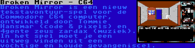 Broken Mirror - C64 | Broken Mirror is een nieuw tekstavontuur-spel voor de Commodore C64 computer, ontwikkeld door Tommie Hansmar (code & pixels) en 4gente zeus zardax (muziek). In het spel moet je een uitweg vinden uit een vochtige en koude gevangeniscel.