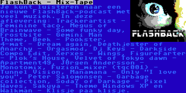 FlashBack - Mix-Tape | Je kunt luisteren naar een nieuwe FlashBack-podcast met veel muziek. In deze aflevering: Trackerartist - Feminine taco, Megus of Brainwave - Some funky day, Frostbite - Gemini Man Theme, Beek - Pookster, 4-mat - Dream again, Deathjester of Anarchy - Orgasmod, Dj Keys - Darkside Compo Edit, Xerxes - Wings, FigureFarter - Plok's House, Velvet of Tokyo dawn - Apartment49, J0rgen Andersson - Monotomix, Fuzion_mixer (tqc001) - Tunnel Vision, Manamana - Only I love you, Peter Salomonsen - Garbage collection, Soda7 of Darkage - Pixel Waves, Sakuya - Theme Windows XP en Walkman - Klisje paa klisje.