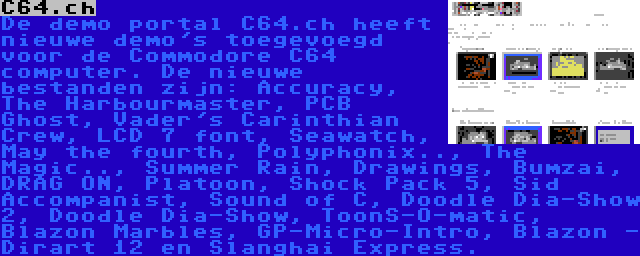 C64.ch | De demo portal C64.ch heeft nieuwe demo's toegevoegd voor de Commodore C64 computer. De nieuwe bestanden zijn: Accuracy, The Harbourmaster, PCB Ghost, Vader's Carinthian Crew, LCD 7 font, Seawatch, May the fourth, Polyphonix.., The Magic.., Summer Rain, Drawings, Bumzai, DRAG ON, Platoon, Shock Pack 5, Sid Accompanist, Sound of C, Doodle Dia-Show 2, Doodle Dia-Show, ToonS-O-matic, Blazon Marbles, GP-Micro-Intro, Blazon - Dirart 12 en Slanghai Express.
