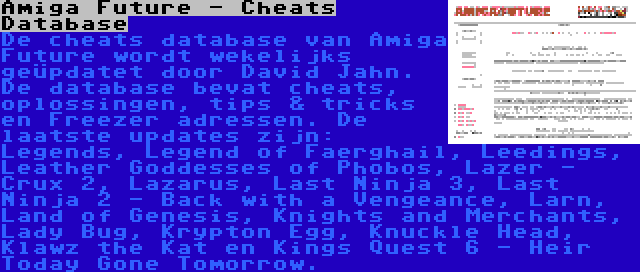 Amiga Future - Cheats Database | De cheats database van Amiga Future wordt wekelijks geüpdatet door David Jahn. De database bevat cheats, oplossingen, tips & tricks en Freezer adressen. De laatste updates zijn: Legends, Legend of Faerghail, Leedings, Leather Goddesses of Phobos, Lazer - Crux 2, Lazarus, Last Ninja 3, Last Ninja 2 - Back with a Vengeance, Larn, Land of Genesis, Knights and Merchants, Lady Bug, Krypton Egg, Knuckle Head, Klawz the Kat en Kings Quest 6 - Heir Today Gone Tomorrow.