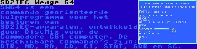 SD2IEC Wedge 64 | SW64 is een commando-georiënteerde hulpprogramma voor het besturen van SD2IEC-apparaten, ontwikkeld door DiscMix voor de Commodore C64 computer. De beschikbare commando's zijn: DIR, MD, RD, CD, CI, STAT, SDR en SC.