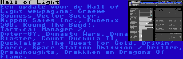 Hall of Light | Een update voor de Hall of Light webpagina: Graeme Souness Vector Soccer, Nippon Safes Inc., Phoenix 500, Round The Bend!, Tactical Manager 2, Dyter-07, Dynasty Wars, Dyna Blaster, Count Duckula II, DuckTales: The Quest For Gold, Drivin' Force, Space Station Oblivion / Driller, Dreadnoughts, Drakkhen en Dragons Of Flame.