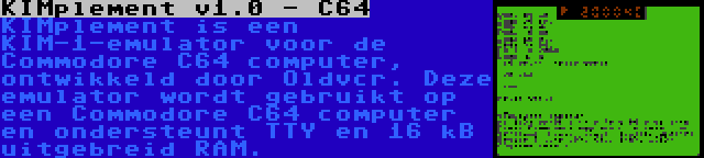 KIMplement v1.0 - C64 | KIMplement is een KIM-1-emulator voor de Commodore C64 computer, ontwikkeld door Oldvcr. Deze emulator wordt gebruikt op een Commodore C64 computer en ondersteunt TTY en 16 kB uitgebreid RAM.