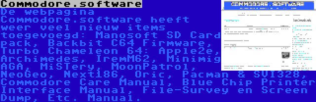 Commodore.software | De webpagina Commodore.software heeft weer veel nieuw items toegevoegd: Manosoft SD Card pack, Backbit C64 Firmware, Turbo Chameleon 64: Apple2e, Archimedes, IremM62, Minimig AGA, MiSTery, MoonPatrol, NeoGeo, Next186, Oric, Pacman & SVI328, Commodore Care Manual, Blue Chip Printer Interface Manual, File-Survey en Screen Dump, Etc. Manual.